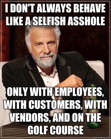 I don't always behave like a selfish asshole Only with employees, with customers, with vendors, and on the golf course  The Most Interesting Man In The World