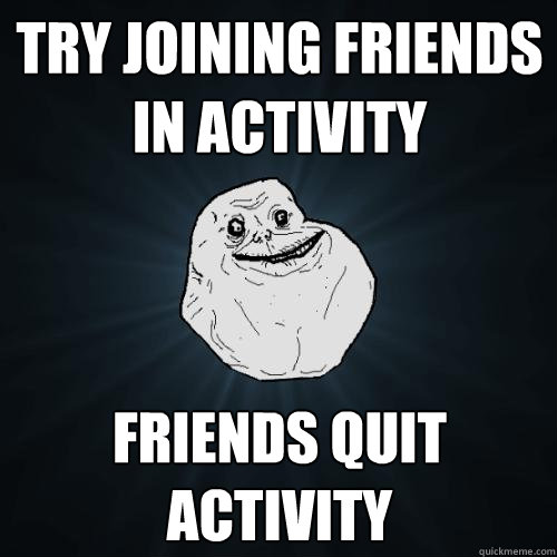 try joining friends in activity friends quit activity  Forever Alone