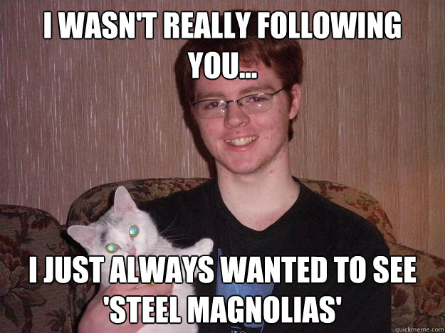 i wasn't really following you... i just always wanted to see 'steel magnolias'  Creepy Chris