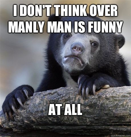 I don't think over manly man is funny At all
  Confession Bear