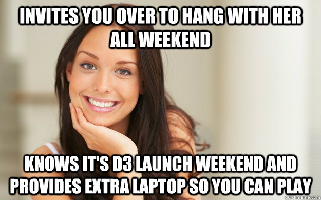 Invites you over to hang with her all weekend knows it's D3 launch weekend and provides extra laptop so you can play  Good Girl Gina