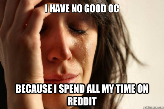 I have no good OC because I spend all my time on reddit  First World Problems