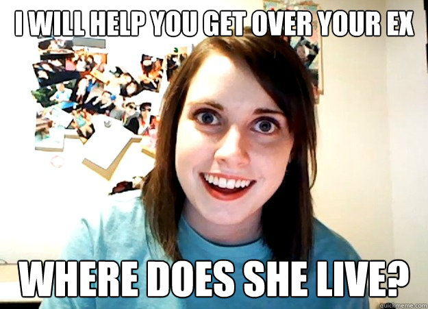 I will help you get over your ex where does she live? - I will help you get over your ex where does she live?  Overly Attached Girlfriend