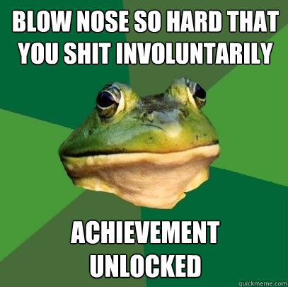 Blow nose so hard that you shit involuntarily achievement 
unlocked  Foul Bachelor Frog