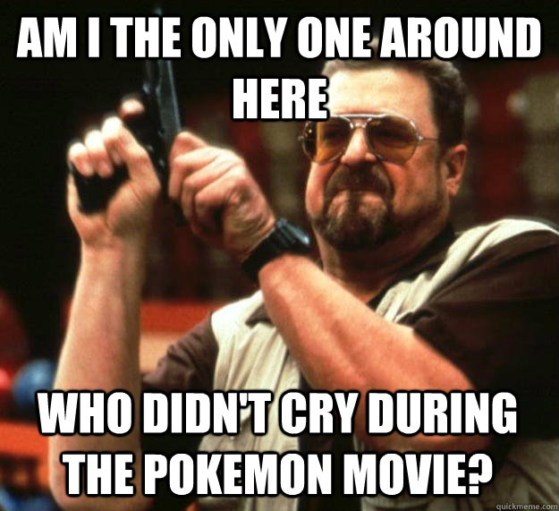 am I the only one around here Who Didn't cry during the pokemon movie?  Angry Walter