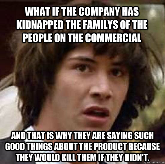 WHAT IF THE COMPANY HAS KIDNAPPED THE FAMILYS OF THE PEOPLE ON THE COMMERCIAL AND THAT IS WHY THEY ARE SAYING SUCH GOOD THINGS ABOUT THE PRODUCT BECAUSE THEY WOULD KILL THEM IF THEY DIDN'T.  conspiracy keanu