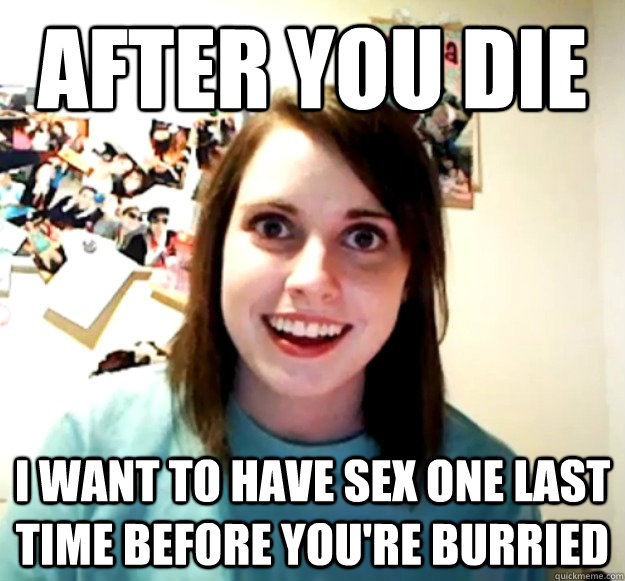 After you die I want to have sex one last time before you're burried  Overly Attached Girlfriend