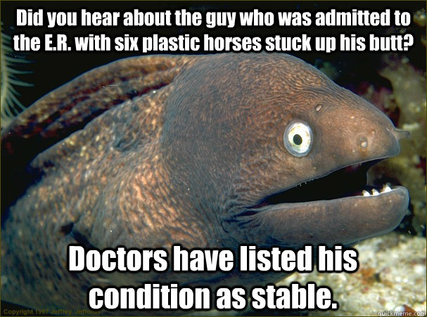 Did you hear about the guy who was admitted to the E.R. with six plastic horses stuck up his butt? Doctors have listed his condition as stable.  Bad Joke Eel