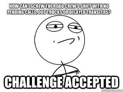 How can I screw the road crew's shift with no pending calls, OOs trucks or delayed transfers? Challenge Accepted - How can I screw the road crew's shift with no pending calls, OOs trucks or delayed transfers? Challenge Accepted  Challenge Accepted