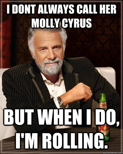 i dont always call her Molly Cyrus but when i do, i'm rolling.  The Most Interesting Man In The World