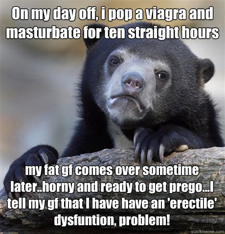 On my day off, i pop a viagra and masturbate for ten straight hours my fat gf comes over sometime later..horny and ready to get prego...I tell my gf that I have have an 'erectile' dysfuntion, problem!  Confession Bear