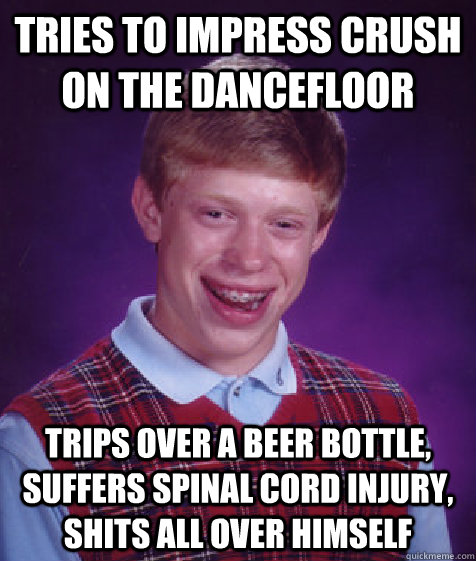 tries to impress crush on the dancefloor trips over a beer bottle, suffers spinal cord injury, shits all over himself  Bad Luck Brian