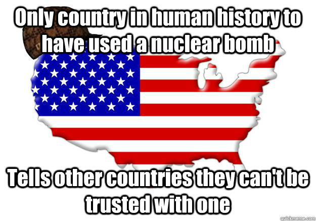 Only country in human history to have used a nuclear bomb Tells other countries they can't be trusted with one  Scumbag america