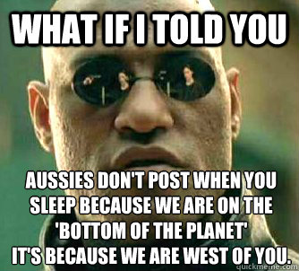 What if I told you Aussies don't post when you sleep because we are on the 'bottom of the planet' 
It's because we are west of you.   What if I told you