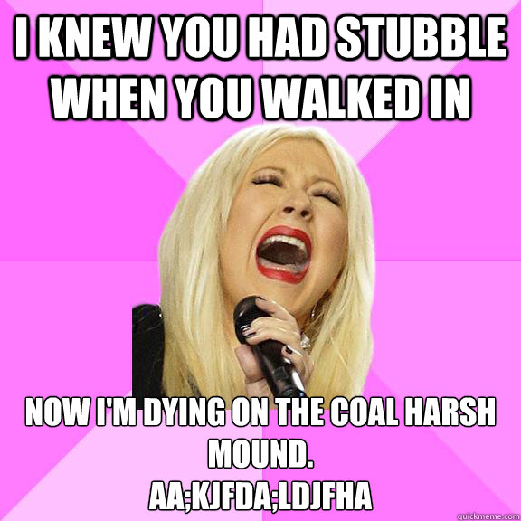 I knew you had stubble when you walked in Now I'm dying on the coal harsh mound.
Aa;kjfda;ldjfha  Wrong Lyrics Christina