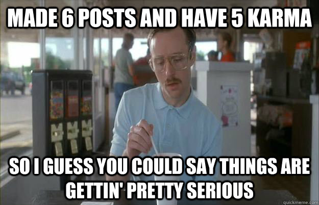 Made 6 posts and have 5 karma So I guess you could say things are gettin' pretty serious  Kip from Napoleon Dynamite