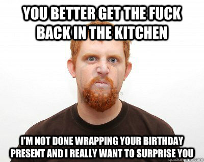 YOU BETTER GET THE FUCK BACK IN THE KITCHEN I'M NOT DONE WRAPPING YOUR BIRTHDAY PRESENT AND I REALLY WANT TO SURPRISE YOU  Not-So-Abusive Boyfriend