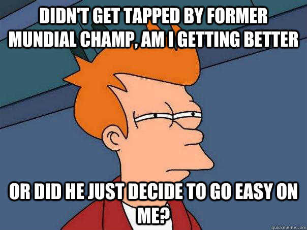 Didn't get tapped by former Mundial champ, am I getting better Or did he just decide to go easy on me?  Futurama Fry