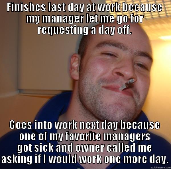 FINISHES LAST DAY AT WORK BECAUSE MY MANAGER LET ME GO FOR REQUESTING A DAY OFF. GOES INTO WORK NEXT DAY BECAUSE ONE OF MY FAVORITE MANAGERS GOT SICK AND OWNER CALLED ME ASKING IF I WOULD WORK ONE MORE DAY. Good Guy Greg 
