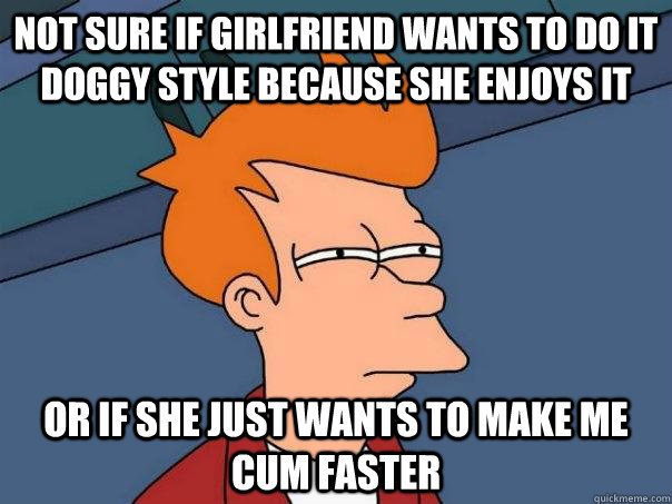 Not sure if girlfriend wants to do it doggy style because she enjoys it Or if she just wants to make me cum faster   Futurama Fry