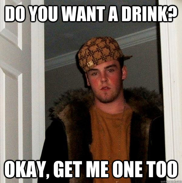 Do you want a drink? okay, get me one too  Scumbag Steve