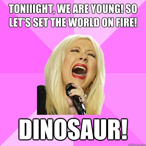 Toniiight, we are young! So let's set the world on fire! We can burn brighter! Dinosaur!  Wrong Lyrics Christina