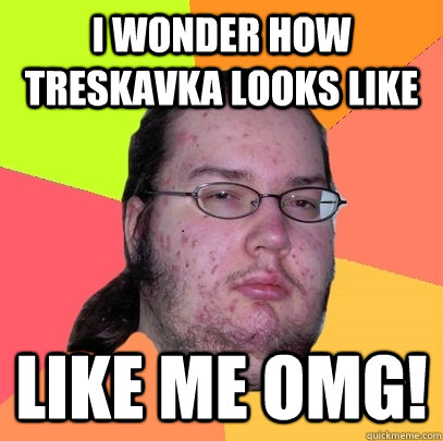 i wonder how treskavka looks like like me omg!  Butthurt Dweller