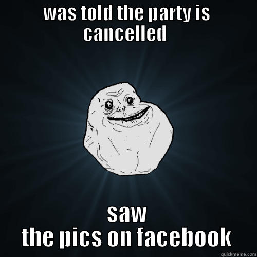 WAS TOLD THE PARTY IS CANCELLED  SAW THE PICS ON FACEBOOK Forever Alone