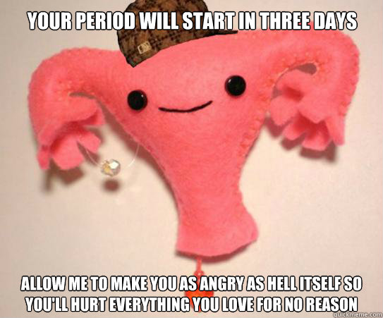 Your period will start in three days Allow me to make you as angry as hell itself so you'll hurt everything you love for no reason  Scumbag Uterus