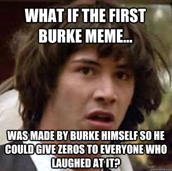 What if the first Burke meme... Was made by Burke himself so he could give zeros to everyone who laughed at it? - What if the first Burke meme... Was made by Burke himself so he could give zeros to everyone who laughed at it?  conspiracy keanu