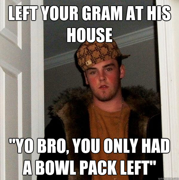 Left your gram at his house 