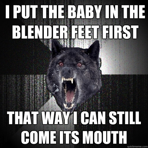 i put the baby in the blender feet first
 that way i can still come its mouth  Insanity Wolf