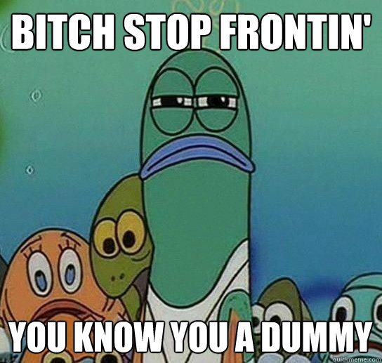 Bitch stop frontin'
 You Know You A DUmmy  Serious fish SpongeBob