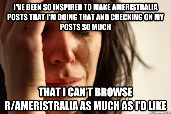 I've been so inspired to make Ameristralia Posts that I'm doing that and checking on my posts so much That I can't browse r/Ameristralia as much as I'd like  First World Problems