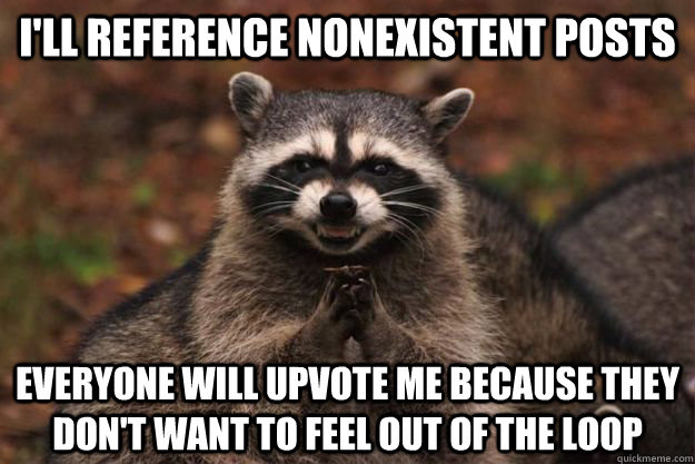 I'll reference nonexistent posts Everyone will upvote me because they don't want to feel out of the loop - I'll reference nonexistent posts Everyone will upvote me because they don't want to feel out of the loop  Evil Plotting Raccoon