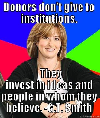 Fundraising is Easy - DONORS DON’T GIVE TO INSTITUTIONS.   THEY INVEST IN IDEAS AND PEOPLE IN WHOM THEY BELIEVE. -G.T. SMITH Sheltering Suburban Mom