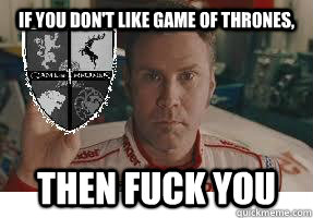 If you don't like game of thrones, Then fuck you  Ricky-Bobby