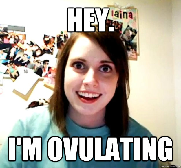 Hey. I'm ovulating
 - Hey. I'm ovulating
  Overly Attached Girlfriend