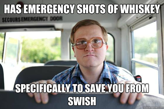 Has emergency shots of whiskey specifically to save you from swish  Bubbles