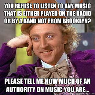 You refuse to listen to any music that is either played on the radio or by a band not from Brooklyn? Please tell me how much of an authority on music you are...  Condescending Wonka