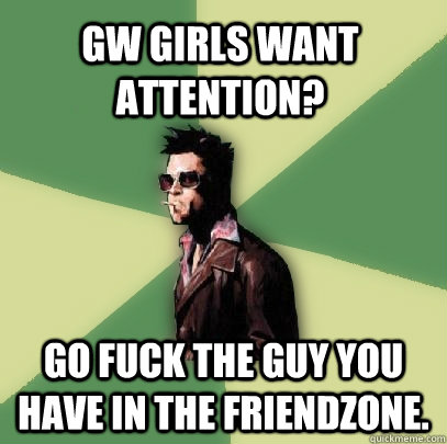 GW GIRLS want attention? go fuck the guy you have in the friendzone.  Helpful Tyler Durden