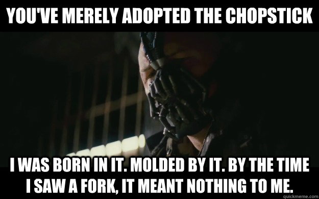 You've merely adopted the chopstick  I was born in it. Molded by it. By the time I saw a fork, it meant nothing to me.  Badass Bane