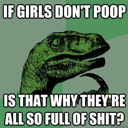 If girls don't poop Is that why they're all so full of shit?  Philosoraptor