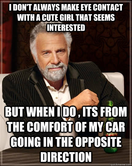 i don't always make eye contact with a cute girl that seems interested but when i do , its from the comfort of my car going in the opposite direction   The Most Interesting Man In The World