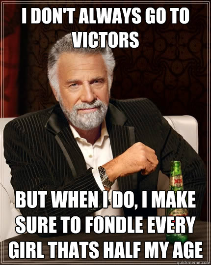 I don't always go to Victors but when I do, I make sure to fondle every girl thats half my age - I don't always go to Victors but when I do, I make sure to fondle every girl thats half my age  The Most Interesting Man In The World