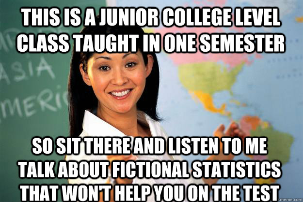 This is a junior college level class taught in one semester so sit there and listen to me talk about fictional statistics that won't help you on the test - This is a junior college level class taught in one semester so sit there and listen to me talk about fictional statistics that won't help you on the test  Unhelpful High School Teacher