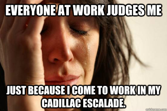 Everyone at work judges me Just because I come to work in my Cadillac Escalade. - Everyone at work judges me Just because I come to work in my Cadillac Escalade.  First World Problems