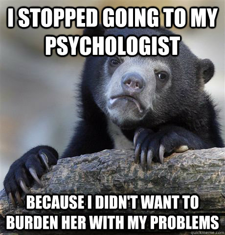 I stopped going to my psychologist because i didn't want to burden her with my problems  Confession Bear