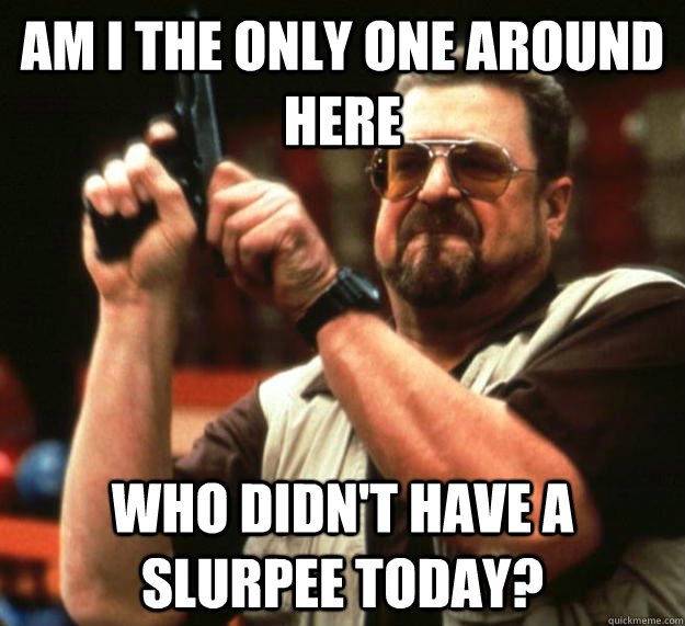 am I the only one around here who didn't have a slurpee today?  Angry Walter