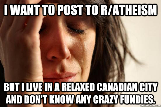 I want to post to r/atheism But I live in a relaxed Canadian city and don't know any crazy fundies.  First World Problems